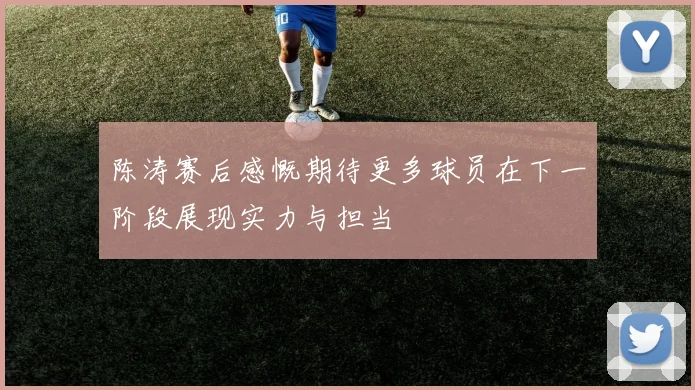 陈涛赛后感慨期待更多球员在下一阶段展现实力与担当