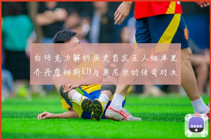 白巧克力解析历史首发五人组库里乔丹詹姆斯KD与奥尼尔的传奇对决与影响