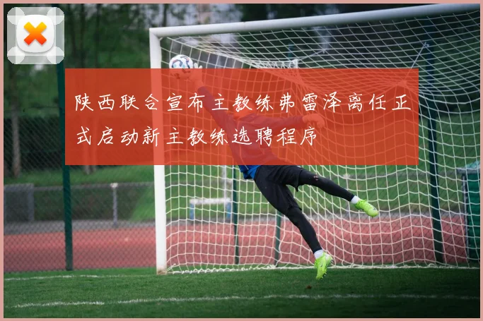 陕西联合宣布主教练弗雷泽离任正式启动新主教练选聘程序