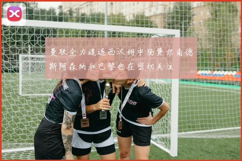 曼联全力追逐西汉姆中场费尔南德斯阿森纳和巴黎也在密切关注