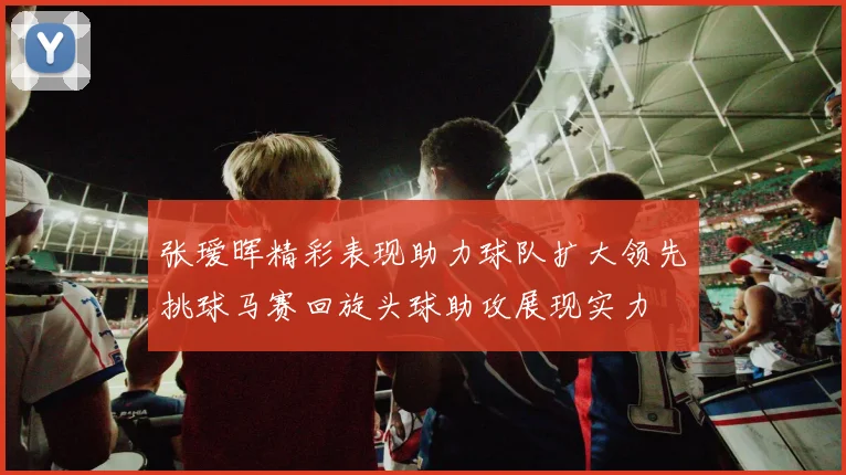张瑷晖精彩表现助力球队扩大领先挑球马赛回旋头球助攻展现实力