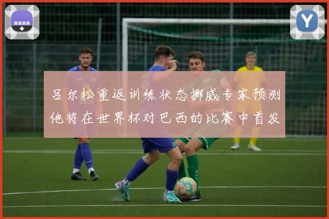 吕尔松重返训练状态挪威专家预测他将在世界杯对巴西的比赛中首发出战
