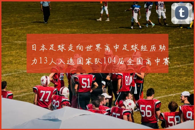 日本足球走向世界高中足球经历助力13人入选国家队104届全国高中赛见证成长