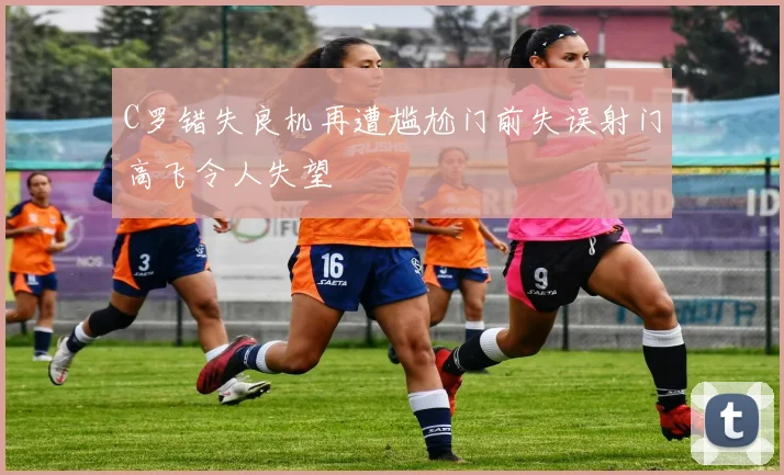 C罗错失良机再遭尴尬门前失误射门高飞令人失望