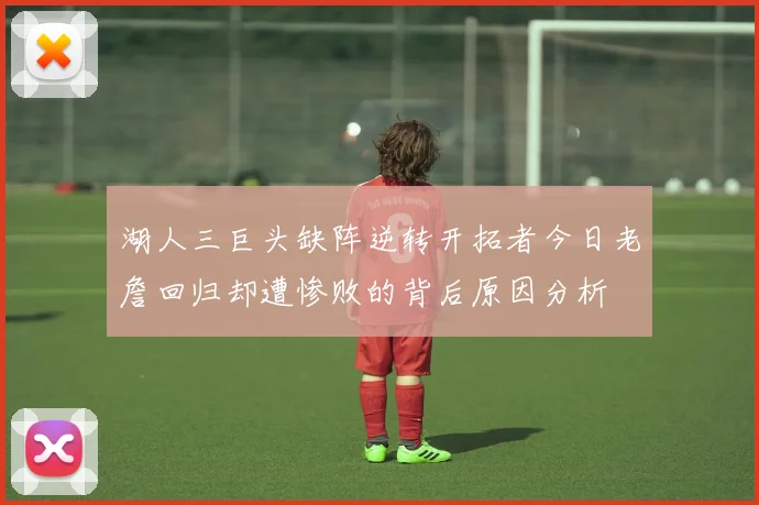 湖人三巨头缺阵逆转开拓者今日老詹回归却遭惨败的背后原因分析