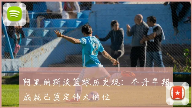 阿里纳斯谈篮球历史观：乔丹早期成就已奠定伟大地位
