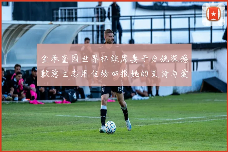 金承奎因世界杯缺席妻子分娩深感歉意立志用佳绩回报她的支持与爱