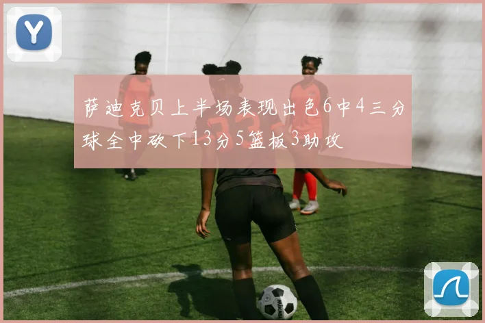 萨迪克贝上半场表现出色6中4三分球全中砍下13分5篮板3助攻